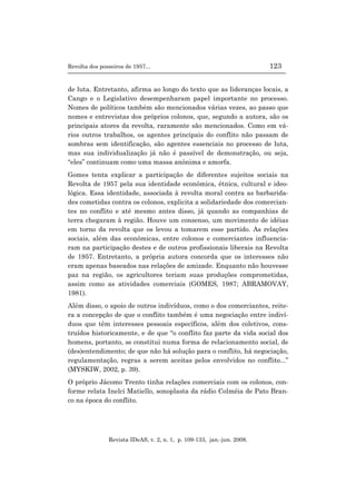 Revolta dos posseiros de 1957... 123
Revista IDeAS, v. 2, n. 1, p. 109-133, jan.-jun. 2008.
de luta. Entretanto, afirma ao longo do texto que as lideranças locais, a
Cango e o Legislativo desempenharam papel importante no processo.
Nomes de políticos também são mencionados várias vezes, ao passo que
nomes e entrevistas dos próprios colonos, que, segundo a autora, são os
principais atores da revolta, raramente são mencionados. Como em vá-
rios outros trabalhos, os agentes principais do conflito não passam de
sombras sem identificação, são agentes essenciais no processo de luta,
mas sua individualização já não é passível de demonstração, ou seja,
“eles” continuam como uma massa anônima e amorfa.
Gomes tenta explicar a participação de diferentes sujeitos sociais na
Revolta de 1957 pela sua identidade econômica, étnica, cultural e ideo-
lógica. Essa identidade, associada à revolta moral contra as barbarida-
des cometidas contra os colonos, explicita a solidariedade dos comercian-
tes no conflito e até mesmo antes disso, já quando as companhias de
terra chegaram à região. Houve um consenso, um movimento de idéias
em torno da revolta que os levou a tomarem esse partido. As relações
sociais, além das econômicas, entre colonos e comerciantes influencia-
ram na participação destes e de outros profissionais liberais na Revolta
de 1957. Entretanto, a própria autora concorda que os interesses não
eram apenas baseados nas relações de amizade. Enquanto não houvesse
paz na região, os agricultores teriam suas produções comprometidas,
assim como as atividades comerciais (GOMES, 1987; ABRAMOVAY,
1981).
Além disso, o apoio de outros indivíduos, como o dos comerciantes, reite-
ra a concepção de que o conflito também é uma negociação entre indiví-
duos que têm interesses pessoais específicos, além dos coletivos, cons-
truídos historicamente, e de que “o conflito faz parte da vida social dos
homens, portanto, se constitui numa forma de relacionamento social, de
(des)entendimento; de que não há solução para o conflito, há negociação,
regulamentação, regras a serem aceitas pelos envolvidos no conflito...”
(MYSKIW, 2002, p. 39).
O próprio Jácomo Trento tinha relações comerciais com os colonos, con-
forme relata Inelci Matiello, sonoplasta da rádio Colméia de Pato Bran-
co na época do conflito.
 