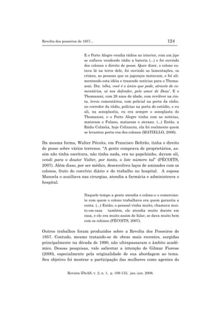 Revolta dos posseiros de 1957... 124
Revista IDeAS, v. 2, n. 1, p. 109-133, jan.-jun. 2008.
E o Porto Alegre vendia rádios no interior, com um jipe
se enfiava vendendo rádio a bateria (...) e foi ouvindo
dos colonos o direito de posse. Quer dizer, o colono es-
tava lá na terra dele, foi ouvindo as lamentações, os
crimes, as pessoas que os jagunços matavam, e foi ali-
mentando esta idéia e trazendo notícias para o Thoma-
zoni. Diz: ‘olha, você é o único que pode, através de co-
mentários, aí nos defender, pelo amor de Deus’. E o
Thomazoni, com 26 anos de idade, com revólver na cin-
ta, levou comentários, com policial na porta da rádio,
no corredor da rádio, polícias na porta do estúdio, e eu
ali, na sonoplastia, eu era sempre o sonoplasta do
Thomazoni, e o Porto Alegre vinha com as notícias,
mataram o Fulano, mataram o sicrano. (...) Então, a
Rádio Colméia, hoje Celinauta, ela foi realmente quem
se levantou porta-voz dos colonos (MATIELLO, 2006).
Da mesma forma, Walter Pécoits, em Francisco Beltrão, tinha o direito
de posse sobre vários terrenos. “A gente comprava de proprietários, as-
sim não tinha escritura, não tinha nada, era no papelzinho, davam ali,
vendi para o doutor Valter, por tanto, o lote número tal” (PÉCOITS,
2007). Além disso, por ser médico, desenvolveu laços de amizades com os
colonos, fruto do convívio diário e do trabalho no hospital. A esposa
Manoela o auxiliava nas cirurgias, atendia a farmácia e administrava o
hospital.
Naquele tempo a gente atendia o colono e o comercian-
te com quem o colono trabalhava era quem garantia a
conta. (...) Então, o pessoal vinha muito, chamava mui-
to em casa também, ele atendia muito doente em
casa, e ele era muito assim de falar, se dava muito bem
com os colonos (PÉCOITS, 2007).
Outros trabalhos foram produzidos sobre a Revolta dos Posseiros de
1957. Contudo, mesmo tratando-se de obras mais recentes, surgidas
principalmente na década de 1990, não ultrapassaram o âmbito acadê-
mico. Dessas pesquisas, vale salientar a intenção de Gilmar Fiorese
(2000), especialmente pela originalidade de sua abordagem ao tema.
Seu objetivo foi mostrar a participação das mulheres como agentes do
 