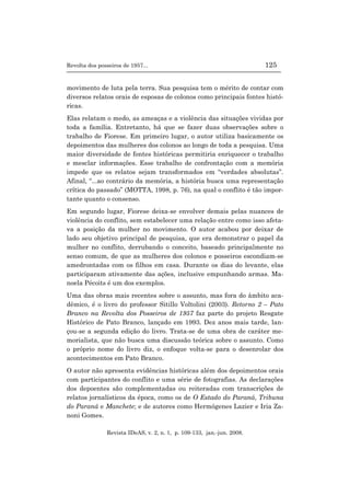 Revolta dos posseiros de 1957... 125
Revista IDeAS, v. 2, n. 1, p. 109-133, jan.-jun. 2008.
movimento de luta pela terra. Sua pesquisa tem o mérito de contar com
diversos relatos orais de esposas de colonos como principais fontes histó-
ricas.
Elas relatam o medo, as ameaças e a violência das situações vividas por
toda a família. Entretanto, há que se fazer duas observações sobre o
trabalho de Fiorese. Em primeiro lugar, o autor utiliza basicamente os
depoimentos das mulheres dos colonos ao longo de toda a pesquisa. Uma
maior diversidade de fontes históricas permitiria enriquecer o trabalho
e mesclar informações. Esse trabalho de confrontação com a memória
impede que os relatos sejam transformados em “verdades absolutas”.
Afinal, “...ao contrário da memória, a história busca uma representação
crítica do passado” (MOTTA, 1998, p. 76), na qual o conflito é tão impor-
tante quanto o consenso.
Em segundo lugar, Fiorese deixa-se envolver demais pelas nuances de
violência do conflito, sem estabelecer uma relação entre como isso afeta-
va a posição da mulher no movimento. O autor acabou por deixar de
lado seu objetivo principal de pesquisa, que era demonstrar o papel da
mulher no conflito, derrubando o conceito, baseado principalmente no
senso comum, de que as mulheres dos colonos e posseiros escondiam-se
amedrontadas com os filhos em casa. Durante os dias do levante, elas
participaram ativamente das ações, inclusive empunhando armas. Ma-
noela Pécoits é um dos exemplos.
Uma das obras mais recentes sobre o assunto, mas fora do âmbito aca-
dêmico, é o livro do professor Sitillo Voltolini (2003). Retorno 2 – Pato
Branco na Revolta dos Posseiros de 1957 faz parte do projeto Resgate
Histórico de Pato Branco, lançado em 1993. Dez anos mais tarde, lan-
çou-se a segunda edição do livro. Trata-se de uma obra de caráter me-
morialista, que não busca uma discussão teórica sobre o assunto. Como
o próprio nome do livro diz, o enfoque volta-se para o desenrolar dos
acontecimentos em Pato Branco.
O autor não apresenta evidências históricas além dos depoimentos orais
com participantes do conflito e uma série de fotografias. As declarações
dos depoentes são complementadas ou reiteradas com transcrições de
relatos jornalísticos da época, como os de O Estado do Paraná, Tribuna
do Paraná e Manchete; e de autores como Hermógenes Lazier e Iria Za-
noni Gomes.
 