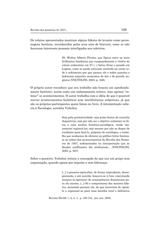 Revolta dos posseiros de 1957... 126
Revista IDeAS, v. 2, n. 1, p. 109-133, jan.-jun. 2008.
Os relatos apresentados mostram alguns líderes do levante como perso-
nagens heróicos, reconhecidos pelos seus atos de bravura, como se não
houvesse interesses pessoais interligados aos coletivos.
Dr. Walter Alberto Pécoits, que figura entre as mais
brilhantes bandeiras que vanguardearam a vitória do
colono sudoestino em 57 (...) bateu firme e pesado em
Lupion, como se ainda estivesse sentindo na carne to-
do o sofrimento por que passou ele e todos quantos o
ladearam naqueles momentos de dor e de grande an-
gústia (VOLTOLINI, 2003, p. 326).
O próprio autor reconhece que seu trabalho não buscou um aprofunda-
mento histórico, assim como um embasamento teórico, mas apenas “re-
latar” os acontecimentos. O autor trabalha com a idéia de que é possível
narrar acontecimentos históricos sem interferências subjetivas, já que
são os próprios participantes quem falam no livro. A interpretação cabe-
ria à Sociologia, acredita Voltolini.
Seja pela prematuridade; seja pelas fontes de consulta
disponíveis; seja por não ser o objetivo submeter os fa-
tos a uma análise histórico-sociológica, senão tão-
somente registrá-los; seja mesmo por não se dispor de
condições para fazê-lo, próprias de sociólogos, o traba-
lho que acabamos de oferecer ao público leitor limitou-
se ao relato dos acontecimentos da Revolta dos Possei-
ros de 1957¸ sedimentados na interpretação que as
facções conflitantes lhe atribuíram... (VOLTOLINI,
2003, p. 367)
Sobre o posseiro, Voltolini reitera a concepção de que era um grupo sem
organização, quando agiam por impulso e sem liderança:
[...] o posseiro-agricultor, de forma imprudente, desor-
ganizada, e até suicida, lançava-se à luta, executando
ataques ao opressor, de conseqüências desastrosas pa-
ra ele mesmo. (...) Só o compromisso dos maiores líde-
res, assumido perante ele, de que haveriam de apoiá-
lo a organizar-se para uma batalha total e definitiva
 