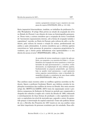 Revolta dos posseiros de 1957... 127
Revista IDeAS, v. 2, n. 1, p. 109-133, jan.-jun. 2008.
contra o prepotente invasor é que o manteve em com-
passo de espera (VOLTOLINI, 2003, p. 141-142).
Seria impossível desconsiderar, também, os trabalhos da professora Ce-
cília Westphalen. O artigo Nota prévia ao estudo da ocupação da terra
no Estado do Paraná é um clássico do tema na historiografia paranaen-
se. Nesse texto, a autora considera que a ocupação da terra é resultado
do “movimento expansionista interno, sob a forma de ocupação isolada e
espontânea”, movido, no Norte do Paraná, pela cultura do café e; no Su-
doeste, pela cultura de cereais e criação de suínos, predominando em
ambos a ação colonizadora. A autora considerou que a reforma agrária
concretizou-se “pela presença de posseiros e pequenos proprietários la-
vradores, que a duras penas defenderam suas oportunidades e o seu
direito de acesso à terra” (WESTPHALEN, 1968, p. 50-51).
As questões de terras constituem o centro da ação po-
lítica, na conquista e no exercício do Poder (...) A pro-
blemática da ocupação da terra constituiu o centro po-
larizador da ação governamental (...) resultou, verda-
deiramente, na implantação de uma reforma agrária,
fundamentada na pequena propriedade, que domina
hoje no quadro rural paranaense, o qual apresenta
certos aspectos característicos, como a densidade de-
mográfica elevada e a existência de uma classe média
rural (WESTPHALEN, 1968, p. 50-51).
Nas análises mais recentes sobre os conflitos agrários ocorridos no Su-
doeste, figura o professor Lindomar Boneti, que dedicou estudos às im-
plicações econômicas dos conflitos de terras no Estado. Seu mais recente
artigo (In: MOTTA & ZARTH, 2007) trata da organização social e pro-
dutiva camponesa do Sudoeste do Paraná no período que compreende a
chegada dos caboclos à região até o início da década de 1960, enfocando
o entrelaçamento de duas formas de produção: a não capitalista (inter-
na) e a capitalista (no nível de mercado) que, segundo o autor, foi garan-
tido graças à intervenção do capital comercial. Como não poderia deixar
de ser, a Revolta dos Posseiros de 1957 insere-se em sua análise como
um fator importante do processo econômico por ele estudado. Suas afir-
 