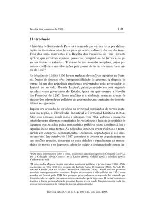Revolta dos posseiros de 1957... 110
Revista IDeAS, v. 2, n. 1, p. 109-133, jan.-jun. 2008.
1 Introdução
A história do Sudoeste do Paraná é marcada por várias lutas por delimi-
tação de fronteiras e/ou lutas para garantir o direito de uso da terra.
Uma das mais marcantes é a Revolta dos Posseiros de 1957, levante
agrário que envolveu colonos, posseiros, companhias de terras e os go-
vernos federal e estadual. Trata-se de um assunto complexo, cujos pri-
meiros conflitos e manifestações pela posse de terra iniciaram bem an-
tes de 19572.
As décadas de 1950 e 1960 foram repletas de conflitos agrários no Para-
ná, frutos do descaso e/ou irresponsabilidade do governo. A disputa de
terras foi um dos principais problemas enfrentados pelo governador do
Paraná no período, Moysés Lupion3, principalmente em seu segundo
mandato como governador do Estado, época em que ocorreu a Revolta
dos Posseiros de 1957. Esses conflitos e a violência eram as armas de
ataque dos adversários políticos do governador, na tentativa de desesta-
bilizar seu governo.
Lupion era acusado de ser sócio da principal companhia de terras insta-
lada na região, a Clevelândia Industrial e Territorial Limitada (Citla),
fator que agravou ainda mais a situação. Em 1957, colonos e posseiros
estabeleceram diversas estratégias de resistência e luta às investidas de
jagunços contratados pelas companhias grileiras para amedrontá-los e
expulsá-los de suas terras. As ações dos jagunços eram violentas e resul-
tavam em estupros, espancamentos, incêndios, depredações e até mes-
mo mortes. Em outubro de 1957, posseiros e colonos se organizaram em
um conflito armado, tomaram as suas cidades e expulsaram as compa-
nhias de terras e os jagunços, além de exigir a designação de novas au-
2 Para mais informações sobre o tema, aqui estão algumas sugestões: Colnaghi (In: PAZ,
1991); Colnaghi (1987); Gomes (1987); Lazier (1986); Nadalin (2001); Voltolini (2003);
Wachowicz (1985).
3 O governador Moysés Lupion teve dois mandatos políticos: o primeiro em 1946-1950 e
o segundo em 1955-1959, com o apoio do Partido Social Democrata (PSD), Partido De-
mocrata Cristão (PDC) e Partido Trabalhista Nacional (PTN). Depois que seu primeiro
mandato como governador terminou, Lupion só retornou à vida pública em 1954, como
senador do Paraná pelo PSD. Seu governo, principalmente o segundo, foi marcado por
denúncias de corrupção, incessantemente apontadas pela imprensa. O termo lupionismo
designa a forma personalista do governo Lupion e era usado freqüentemente pela im-
prensa para acusações de corrupção na sua administração.
 
