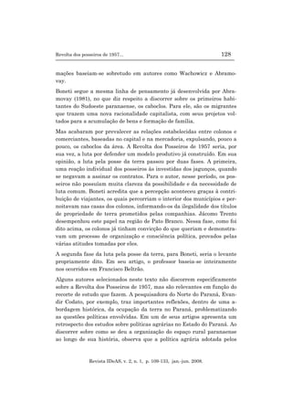 Revolta dos posseiros de 1957... 128
Revista IDeAS, v. 2, n. 1, p. 109-133, jan.-jun. 2008.
mações baseiam-se sobretudo em autores como Wachowicz e Abramo-
vay.
Boneti segue a mesma linha de pensamento já desenvolvida por Abra-
movay (1981), no que diz respeito a discorrer sobre os primeiros habi-
tantes do Sudoeste paranaense, os caboclos. Para ele, são os migrantes
que trazem uma nova racionalidade capitalista, com seus projetos vol-
tados para a acumulação de bens e formação de família.
Mas acabaram por prevalecer as relações estabelecidas entre colonos e
comerciantes, baseadas no capital e na mercadoria, expulsando, pouco a
pouco, os caboclos da área. A Revolta dos Posseiros de 1957 seria, por
sua vez, a luta por defender um modelo produtivo já construído. Em sua
opinião, a luta pela posse da terra passou por duas fases. A primeira,
uma reação individual dos posseiros às investidas dos jagunços, quando
se negavam a assinar os contratos. Para o autor, nesse período, os pos-
seiros não possuíam muita clareza da possibilidade e da necessidade de
luta comum. Boneti acredita que a percepção aconteceu graças à contri-
buição de viajantes, os quais percorriam o interior dos municípios e per-
noitavam nas casas dos colonos, informando-os da ilegalidade dos títulos
de propriedade de terra prometidos pelas companhias. Jácomo Trento
desempenhou este papel na região de Pato Branco. Nessa fase, como foi
dito acima, os colonos já tinham convicção do que queriam e demonstra-
vam um processo de organização e consciência política, provados pelas
várias atitudes tomadas por eles.
A segunda fase da luta pela posse da terra, para Boneti, seria o levante
propriamente dito. Em seu artigo, o professor baseia-se inteiramente
nos ocorridos em Francisco Beltrão.
Alguns autores selecionados neste texto não discorrem especificamente
sobre a Revolta dos Posseiros de 1957, mas são relevantes em função do
recorte de estudo que fazem. A pesquisadora do Norte do Paraná, Evan-
dir Codato, por exemplo, traz importantes reflexões, dentro de uma a-
bordagem histórica, da ocupação da terra no Paraná, problematizando
as questões políticas envolvidas. Em um de seus artigos apresenta um
retrospecto dos estudos sobre políticas agrárias no Estado do Paraná. Ao
discorrer sobre como se deu a organização do espaço rural paranaense
ao longo de sua história, observa que a política agrária adotada pelos
 