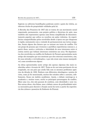 Revolta dos posseiros de 1957... 130
Revista IDeAS, v. 2, n. 1, p. 109-133, jan.-jun. 2008.
fugirem ou sofrerem humilhações puderam sentir o gosto da vitória, ao
obterem títulos de propriedade validados pela lei.
A Revolta dos Posseiros de 1957 não se tratou de um movimento social
organizado, permanente, com projeto político e diretrizes de ação, mas
também não representou apenas uma forma simplificada de desconten-
tamento popular que sofreu ou resultou em ações violentas. As experi-
ências compartilhadas pelos envolvidos desde a época em que chegaram
à região, juntamente com a vontade de permanecerem nas terras ocupa-
das, foram alguns dos fatores que os uniram em torno do conflito. Foi
um grupo de pessoas que vivenciou e partilhou experiências comuns e, a
partir disso, sentiu e articulou a identidade de seus interesses entre si
contra outros que tinham interesses contrários aos seus. Os depoimen-
tos dos envolvidos no conflito do Sudoeste do Paraná apresentados neste
artigo são exemplos que nos mostram que eles estavam conscientes, sim,
de suas atitudes e reivindicações, e que não eram uma massa manipulá-
vel, como acreditavam alguns.
As obras apresentadas neste artigo são apenas algumas das mais co-
nhecidas sobre o levante de 1957. Trata-se de um tema pertinente de ser
resgatado, em um país que ainda lida com os mesmos problemas agrá-
rios da década de 1950. Embora com diferentes abordagens e pontos de
vista, como já foi mencionado, muitos dos estudos sobre o assunto, infe-
lizmente, ficam em âmbito acadêmico. Assim, o debate restringe-se à
academia e, muitas vezes, exclui os principais personagens do conflito.
Mais uma vez, eles não passam de sombras, sem identidade e sem voz.
Em outras obras, eles falam, mas o debate carece da profundidade teóri-
ca necessária para discutir a função social da terra a partir da experiên-
cia dos colonos e posseiros do Sudoeste do Paraná.
 