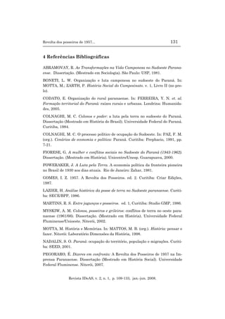 Revolta dos posseiros de 1957... 131
Revista IDeAS, v. 2, n. 1, p. 109-133, jan.-jun. 2008.
4 Referências Bibliográficas
ABRAMOVAY, R. As Transformações na Vida Camponesa no Sudoeste Parana-
ense. Dissertação. (Mestrado em Sociologia). São Paulo: USP, 1981.
BONETI, L. W. Organização e luta camponesa no sudoeste do Paraná. In:
MOTTA, M.; ZARTH, P. História Social do Campesinato. v. 1, Livro II (no pre-
lo).
CODATO, E. Organização do rural paranaense. In: FERREIRA, Y. N. et. al.
Formação territorial do Paraná: raízes rurais e urbanas. Londrina: Humanida-
des, 2005.
COLNAGHI, M. C. Colonos e poder: a luta pela terra no sudoeste do Paraná.
Dissertação (Mestrado em História do Brasil). Universidade Federal do Paraná.
Curitiba, 1984.
COLNAGHI, M. C. O processo político de ocupação do Sudoeste. In: PAZ, F. M.
(org.). Cenários de economia e política: Paraná. Curitiba: Prephacio, 1991, pp.
7-21.
FIORESE, G. A mulher e conflitos sociais no Sudoeste do Paraná (1943-1962).
Dissertação. (Mestrado em História). Unicentro/Unesp. Guarapuava, 2000.
FOWERAKER, J. A Luta pela Terra. A economia política da fronteira pioneira
no Brasil de 1930 aos dias atuais. Rio de Janeiro: Zahar, 1981.
GOMES, I. Z. 1957. A Revolta dos Posseiros. ed. 2. Curitiba: Criar Edições,
1987.
LAZIER, H. Análise histórica da posse de terra no Sudoeste paranaense. Curiti-
ba: SECE/BPP, 1986.
MARTINS, R. S. Entre jagunços e posseiros. ed. 1, Curitiba: Studio GMP, 1986.
MYSKIW, A. M. Colonos, posseiros e grileiros: conflitos de terra no oeste para-
naense (1961/66). Dissertação. (Mestrado em História). Universidade Federal
Fluminense/Unioeste. Niterói, 2002.
MOTTA, M. História e Memórias. In: MATTOS, M. B. (org.). História: pensar e
fazer. Niterói: Laboratório Dimensões da História, 1998.
NADALIN, S. O. Paraná: ocupação do território, população e migrações. Curiti-
ba: SEED, 2001.
PEGORARO, É. Dizeres em confronto: A Revolta dos Posseiros de 1957 na Im-
prensa Paranaense. Dissertação (Mestrado em História Social). Universidade
Federal Fluminense. Niterói, 2007.
 