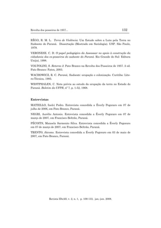 Revolta dos posseiros de 1957... 132
Revista IDeAS, v. 2, n. 1, p. 109-133, jan.-jun. 2008.
RÊGO, R. M. L. Terra de Violência: Um Estudo sobre a Luta pela Terra no
Sudoeste do Paraná. Dissertação (Mestrado em Sociologia). USP. São Paulo,
1979.
VERONESE. C. D. O papel pedagógico da Assessoar no apoio à construção da
cidadania dos ex-posseiros do sudoeste do Paraná. Rio Grande do Sul: Editora
Unijuí, 1998.
VOLTOLINI, S. Retorno 2. Pato Branco na Revolta dos Posseiros de 1957. 2 ed.
Pato Branco: Fatex, 2003.
WACHOWICZ, R. C. Paraná, Sudoeste: ocupação e colonização. Curitiba: Líte-
ro-Técnica, 1985.
WESTPHALEN, C. Nota prévia ao estudo da ocupação da terra no Estado do
Paraná. Boletim da UFPR, nº 7, p. 1-52, 1968.
Entrevistas
MATIELLO, Inelci Pedro. Entrevista concedida a Éverly Pegoraro em 07 de
julho de 2006, em Pato Branco, Paraná.
NEGRI, Aurélio Antonio. Entrevista concedida a Éverly Pegoraro em 07 de
março de 2007, em Francisco Beltrão, Paraná.
PÉCOITS, Manoela Sarmento Silva. Entrevista concedida a Éverly Pegoraro
em 07 de março de 2007, em Francisco Beltrão, Paraná.
TRENTO, Jácomo. Entrevista concedida a Éverly Pegoraro em 03 de maio de
2007, em Pato Branco, Paraná.
 