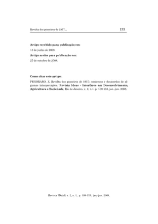 Revolta dos posseiros de 1957... 133
Revista IDeAS, v. 2, n. 1, p. 109-133, jan.-jun. 2008.
Artigo recebido para publicação em:
15 de junho de 2008.
Artigo aceito para publicação em:
27 de outubro de 2008.
Como citar este artigo:
PEGORARO, E. Revolta dos posseiros de 1957: consensos e desacordos de al-
gumas interpretações. Revista Ideas - Interfaces em Desenvolvimento,
Agricultura e Sociedade, Rio de Janeiro, v. 2, n.1, p. 109-133, jan.-jun. 2008.
 