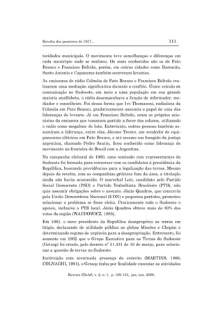 Revolta dos posseiros de 1957... 111
Revista IDeAS, v. 2, n. 1, p. 109-133, jan.-jun. 2008.
toridades municipais. O movimento teve semelhanças e diferenças em
cada município onde se realizou. Os mais conhecidos são os de Pato
Branco e Francisco Beltrão, porém, em outras cidades como Barracão,
Santo Antonio e Capanema também ocorreram levantes.
As emissoras de rádio Colméia de Pato Branco e Francisco Beltrão rea-
lizaram uma mediação significativa durante o conflito. Único veículo de
comunicação no Sudoeste, em meio a uma população em sua grande
maioria analfabeta, o rádio desempenhava a função de informador, me-
diador e conselheiro. Foi dessa forma que Ivo Thomazoni, radialista da
Colméia em Pato Branco, gradativamente assumiu o papel de uma das
lideranças do levante. Já em Francisco Beltrão, eram os próprios acio-
nistas da emissora que tomavam partido a favor dos colonos, utilizando
o rádio como megafone de luta. Entretanto, outras pessoas também as-
sumiram a liderança, entre elas, Jácomo Trento, um vendedor de equi-
pamentos elétricos em Pato Branco, e até mesmo um foragido da justiça
argentina, chamado Pedro Santin, ficou conhecido como liderança do
movimento na fronteira do Brasil com a Argentina.
Na campanha eleitoral de 1960, uma comissão com representantes do
Sudoeste foi formada para conversar com os candidatos à presidência da
República, buscando providências para a legalização das terras. Mesmo
depois da revolta, com as companhias grileiras fora da área, a titulação
ainda não havia acontecido. O marechal Lott, candidato pelo Partido
Social Democrata (PSD) e Partido Trabalhista Brasileiro (PTB), não
quis assumir obrigações sobre o assunto. Jânio Quadros, que concorria
pela União Democrática Nacional (UDN) e pequenos partidos, prometeu
solucionar o problema se fosse eleito. Praticamente todo o Sudoeste o
apoiou, inclusive o PTB local. Jânio Quadros obteve mais de 80% dos
votos da região (WACHOWICZ, 1985).
Em 1961, o novo presidente da República desapropriou as terras em
litígio, declarando de utilidade pública as glebas Missões e Chopim e
determinando regime de urgência para a desapropriação. Entretanto, foi
somente em 1962 que o Grupo Executivo para as Terras do Sudoeste
(Getsop) foi criado, pelo decreto nº 51.431 de 19 de março, para solucio-
nar a questão de terras no Sudoeste.
Instituição com acentuada presença do exército (MARTINS, 1986;
COLNAGHI, 1991), o Getsop tinha por finalidade executar as atividades
 