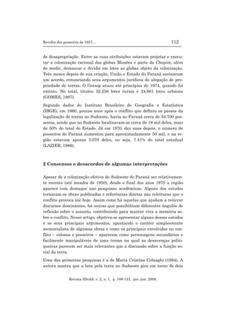 Revolta dos posseiros de 1957... 112
Revista IDeAS, v. 2, n. 1, p. 109-133, jan.-jun. 2008.
de desapropriação. Entre as suas atribuições estavam projetar e execu-
tar a colonização racional das glebas Missões e parte da Chopim, além
de medir, demarcar e dividir em lotes as glebas objeto da colonização.
Três meses depois de sua criação, União e Estado do Paraná assinaram
um acordo, renunciando seus argumentos jurídicos de alegação de pro-
priedade de terras. O Getsop atuou até princípios de 1974, quando foi
extinto. No total, titulou 32.256 lotes rurais e 24.661 lotes urbanos
(GOMES, 1987).
Segundo dados do Instituto Brasileiro de Geografia e Estatística
(IBGE), em 1960, poucos anos após o conflito que definiu os passos da
legalização de terras no Sudoeste, havia no Paraná cerca de 33.700 pos-
seiros, sendo que no Sudoeste localizavam-se cerca de 18 mil deles, mais
de 50% do total do Estado. Já em 1970, dez anos depois, o número de
posseiros do Paraná aumentou para aproximadamente 50 mil, e na re-
gião estavam apenas 3.070 deles, ou seja, 7.41% do total estadual
(LAZIER, 1986).
2 Consensos e desacordos de algumas interpretações
Apesar de a colonização efetiva do Sudoeste do Paraná ser relativamen-
te recente (até meados de 1950), desde o final dos anos 1970 a região
aparece com destaque nas pesquisas acadêmicas. Alguns dos estudos
tornaram-se obras publicadas e referências diretas nas releituras que o
conflito provoca até hoje. Assim como há aquelas que ajudam a reiterar
discursos dominantes, há outras que possibilitam diferentes ângulos de
reflexão sobre o assunto, contribuindo para manter viva a memória so-
bre o conflito. Nesse artigo, objetiva-se apresentar alguns desses estudos
e os seus principais argumentos, apontando o caráter simplesmente
memorialista de algumas obras e como os principais envolvidos no con-
flito – colonos e posseiros – aparecem como personagens secundários e
facilmente manipuláveis de uma trama na qual as desavenças politi-
queiras parecem ser mais relevantes que a discussão sobre a função so-
cial da terra.
Uma das primeiras pesquisas é a de Maria Cristina Colnaghi (1984). A
autora mostra que a luta pela terra no Sudoeste gira em torno de dois
 