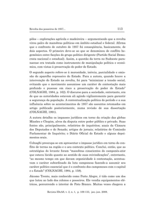 Revolta dos posseiros de 1957... 113
Revista IDeAS, v. 2, n. 1, p. 109-133, jan.-jun. 2008.
pólos – explorações agrícola e madeireira – argumentando que a revolta
virou palco de manobras políticas em âmbito estadual e federal. Afirma
que o confronto de outubro de 1957 foi conseqüência, basicamente, de
dois aspectos. O primeiro deve-se ao que se denominou de conflito he-
gemônico entre facções do grupo político dirigente (Partido Social Demo-
crata nacional e estadual). Assim, a questão da terra no Sudoeste para-
naense era tratada como instrumento de manipulação política e econô-
mica, com vistas à preservação do poder de Estado.
O segundo aspecto refere-se à morosidade, inércia, parcialidade e omis-
são do aparelho repressivo do Estado. Para a autora, quando houve a
intervenção do Estado na revolta, foi para “minimizar a tensão social,
evitando que o movimento assumisse um caráter de contestação mais
profundo e pusesse em risco a preservação do poder de Estado”
(COLNAGHI, 1984, p. 162). O discurso para a sociedade, entretanto, era
de que as autoridades estavam ali agindo vigilantemente para garantir
a segurança da população. A contextualização política do período e a sua
influência sobre os acontecimentos de 1957 são assuntos retomados em
artigo publicado posteriormente, numa revisão de sua dissertação
(COLNAGHI, 1991).
A autora detalha os impasses jurídicos em torno da criação das glebas
Missões e Chopim, alvos da disputa entre poder público e privado. Suas
fontes são, principalmente, relatórios de inquéritos; anais da Câmara
dos Deputados e do Senado; artigos de jornais; relatórios de Comissão
Parlamentar de Inquérito; o Diário Oficial do Estado e alguns depoi-
mentos orais.
Colnaghi preocupa-se em apresentar o impasse jurídico em torno do con-
flito de terras na região e o seu contexto político. Conclui, então, que as
estratégias do levante foram “manobras conscientes do camponês-ator
que estava lúcido quanto ao sentido de suas reivindicações”, entretanto,
“ao mesmo tempo em que davam organicidade à contestação, acentua-
vam o caráter subordinado da luta camponesa fazendo-a assumir seu
caráter político essencial que é o confronto dos camponeses com o capital
e o Estado” (COLNAGHI, 1984, p. 158).
Jácomo Trento, mais conhecido como Porto Alegre, é tido como um dos
que lutou ao lado dos colonos e posseiros. Ele vendia equipamentos elé-
tricos, percorrendo o interior de Pato Branco. Muitas vezes chegava a
 