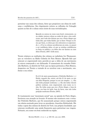 Revolta dos posseiros de 1957... 114
Revista IDeAS, v. 2, n. 1, p. 109-133, jan.-jun. 2008.
pernoitar nas casas dos colonos, fator que propiciava um clima de confi-
ança e confidências. Seu depoimento reitera as reflexões de Colnaghi
quanto ao fato de o colono estar ciente de suas reivindicações.
Quando eu estava às vezes num hotel, restaurante, ou
na cidade, juntava colono ao redor de mim e eles confi-
avam, mas tudo eles diziam que era o Porto Alegre que
tinha dito, que tinha falado, que ia fazer. Porque eu di-
zia que fazia, eu dizia que nós estávamos se organizan-
do. (...) E aí os colonos acreditavam em mim, eu passei
a ser confidente deles, só que as minhas confidências
eu fazia no público e as deles eles me faziam na casa
deles (Trento, 2007. Grifo meu).
Trento relatava as confissões dos colonos ao radialista Ivo Thomazoni,
que as veiculava na Rádio Colméia de Pato Branco. Quando fala que
estavam se organizando (sic), percebe-se que a idéia de um movimento
já estava começando a ser delineada. O assassinato do vereador Pedri-
nho Barbeiro, no distrito de Verê, que na época pertencia a Pato Branco,
despertou em Trento a vontade de se envolver com o movimento, con-
forme o seu relato:
E aí 21 de maio assassinaram o Pedrinho Barbeiro. (...)
Então, naquele dia, entrei, até dia 21 de maio, eu sou
um João Ninguém, porque eu era um simples... (...) Eu
não tinha projeção nenhuma. (...) Eu não tinha vínculo
político nenhum, nem empresarial, nem nome eu ti-
nha. Eu tinha nome que era o Porto Alegre, o bom de
festa, era bom de baile, bom de farra, mas não tinha
projeção nenhuma (Trento, 2007).
E é justamente esse “anonimato social” que, na opinião de Porto Alegre,
favoreceu sua atuação no levante. O mesmo não aconteceu com o verea-
dor Pedrinho Barbeiro, que foi assassinado porque estava organizando
um abaixo-assinado para levar ao presidente, Juscelino Kubitschek. Ele
tinha o apoio dos colonos do distrito do Verê, sua própria localidade, que
estavam recolhendo uma ajuda financeira para patrocinar sua viagem.
Portanto, seu nome era bem conhecido na região.
 