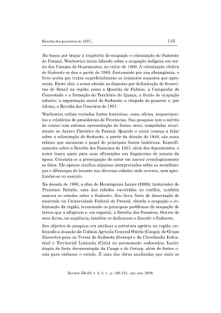 Revolta dos posseiros de 1957... 116
Revista IDeAS, v. 2, n. 1, p. 109-133, jan.-jun. 2008.
Na busca por traçar a trajetória de ocupação e colonização do Sudoeste
do Paraná, Wachowicz inicia falando sobre a ocupação indígena em tor-
no dos Campos de Guarapuava, no início de 1800. A colonização efetiva
do Sudoeste se deu a partir de 1940. Justamente por sua abrangência, o
livro acaba por tratar superficialmente os inúmeros assuntos que apre-
senta. Entre eles, o autor aborda as disputas por delimitação de frontei-
ras do Brasil na região, como a Questão de Palmas, a Campanha do
Contestado e a formação do Território do Iguaçu; a frente de ocupação
cabocla; a organização social do Sudoeste; a chegada do posseiro e, por
último, a Revolta dos Posseiros de 1957.
Wachowicz utiliza variadas fontes históricas, como ofícios, requerimen-
tos e relatórios de presidentes de Províncias. Sua pesquisa tem o mérito
de contar com extensa apresentação de fontes orais, compiladas atual-
mente no Acervo Histórico do Paraná. Quando o autor começa a falar
sobre a colonização do Sudoeste, a partir da década de 1940, são esses
relatos que assumem o papel de principais fontes históricas. Especifi-
camente sobre a Revolta dos Posseiros de 1957, além dos depoimentos, o
autor busca apoio para suas afirmações em fragmentos de jornais da
época. Constata-se a preocupação do autor em narrar cronologicamente
os fatos. Ele apenas sinaliza algumas interpretações sobre as semelhan-
ças e diferenças do levante nas diversas cidades onde ocorreu, sem apro-
fundar-se no assunto.
Na década de 1980, a obra de Hermógenes Lazier (1986), historiador de
Francisco Beltrão, uma das cidades envolvidas no conflito, também
marcou os estudos sobre o Sudoeste. Seu livro, fruto de dissertação de
mestrado na Universidade Federal do Paraná, aborda a ocupação e co-
lonização da região, levantando os principais problemas de ocupação de
terras que a afligiram e, em especial, a Revolta dos Posseiros. Outros de
seus livros, na seqüência, também se dedicaram a discutir o Sudoeste.
Seu objetivo de pesquisa era analisar a estrutura agrária na região, en-
focando a atuação da Colônia Agrícola General Osório (Cango), do Grupo
Executivo para as Terras do Sudoeste (Getsop) e da Clevelândia Indus-
trial e Territorial Limitada (Citla) no povoamento sudoestino. Lazier
dispôs de farta documentação da Cango e do Getsop, além de fontes o-
rais para embasar o estudo. É uma das obras analisadas que mais se
 