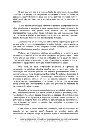 2 Elaborado no dia 2 de Julho de 2013. Artigos de autoria do Professor Mestre em Educação pela Universidade
Estadual de Campinas-UNICAMP. Elicio Gomes Lima. Atualmente é Pesquisador do GEPLAGE - Grupo de Estudos e
Pesquisas Estado, Políticas, Planejamento, Avaliação e Gestão da Educação da UFSCAR - Sorocaba.
O que está em jogo é a representação da legitimidade dos partidos
políticos e dos políticos que são gestores do Estado e porta-voz do povo e da
sociedade, isso traduz em que seus atos e suas palavras (discursos políticos-
ideológicos) não coincidem com a vontade e nem com as necessidades da
sociedade.
É hora de uma reformulação na forma de pensar e fazer politica com um
olhar atendo para a sociedade e suas representações, suas mensagens de
ordem anunciativas que podem evitar conflitos não só ideológicos
desnecessários, mais conflitos físicos motivados pelo uso necessário da força
de coerção do ESTADO e que desemboca em muitos casos em desordem
social e destruição do equilíbrio e da estabilidade da nação.
A democracia é um processo, que se transforma e aperfeiçoa e que nem
sempre se faz com conquistas pacificas de caráter definitivo, mas os resultados
das lutas, dos embates e das conquistas sociais consensuais, devem ser
institucionalizados para garantir a equidade social.
Portanto, as instituições públicas democráticas é o caminho para
estabelecer o contrato social em uma perspectiva de justiça social. Dessa
forma, através dos anseios sociais as instituições tem o dever de instituir,
politicas públicas de caráter social, ou seja, pôr em vigor, e estabelecer um uso
eficiente dos equipamentos e serviços do estado com justiça social.
Para tanto, se deve compreender claramente o significado de
democracia: A definição clássica significa que o povo tem poder de
participação nas decisões políticas dos sistemas governamentais direta ou
indiretamente, por meio de representantes eleitos. No entanto, democracia é
uma construção, ou seja, a um conjunto de processos históricos forjados nos
discursos e práticas políticas em que as pessoas possuem o direito de
participar dos processos políticos e de debater ou decidir políticas na quais
certos direitos são universalizados a partir dos princípios de liberdade de
expressão e dignidade humana.
Dessa forma, democracia esta estreitamente vinculada à ideia de lei, ou
seja, ao constitucionalismo que não se resume a apenas a igualdade jurídica,
mas também depende do acesso democrático à espaços e benefícios sociais
diversos(princípio da igualdade e dignidade humana). Nessa perspectiva, a
democracia é o regime da lei e da ordem, do compromisso, da argumentação,
mas é também o regime do conflito das repressões e pressões dos
movimentos sociais.
Entre conflito e ordem existe uma contradição, mas essa dicotomia se
sustenta em um “contrato social”. Portanto, as pressões sociais são
instrumentos de luta para obrigar os governos a pensar nos interesses sociais
 