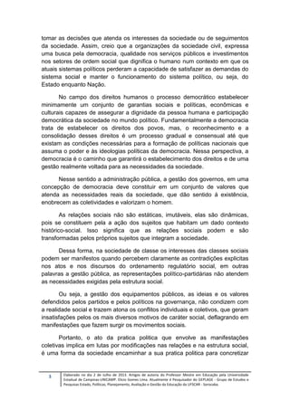 3 Elaborado no dia 2 de Julho de 2013. Artigos de autoria do Professor Mestre em Educação pela Universidade
Estadual de Campinas-UNICAMP. Elicio Gomes Lima. Atualmente é Pesquisador do GEPLAGE - Grupo de Estudos e
Pesquisas Estado, Políticas, Planejamento, Avaliação e Gestão da Educação da UFSCAR - Sorocaba.
tomar as decisões que atenda os interesses da sociedade ou de seguimentos
da sociedade. Assim, creio que a organizações da sociedade civil, expressa
uma busca pela democracia, qualidade nos serviços públicos e investimentos
nos setores de ordem social que dignifica o humano num contexto em que os
atuais sistemas políticos perderam a capacidade de satisfazer as demandas do
sistema social e manter o funcionamento do sistema político, ou seja, do
Estado enquanto Nação.
No campo dos direitos humanos o processo democrático estabelecer
minimamente um conjunto de garantias sociais e políticas, econômicas e
culturais capazes de assegurar a dignidade da pessoa humana e participação
democrática da sociedade no mundo político. Fundamentalmente a democracia
trata de estabelecer os direitos dos povos, mas, o reconhecimento e a
consolidação desses direitos é um processo gradual e consensual até que
existam as condições necessárias para a formação de políticas nacionais que
assuma o poder e às ideologias políticas da democracia. Nessa perspectiva, a
democracia é o caminho que garantirá o estabelecimento dos direitos e de uma
gestão realmente voltada para as necessidades da sociedade.
Nesse sentido a administração pública, a gestão dos governos, em uma
concepção de democracia deve constituir em um conjunto de valores que
atenda as necessidades reais da sociedade, que dão sentido á existência,
enobrecem as coletividades e valorizam o homem.
As relações sociais não são estáticas, imutáveis, elas são dinâmicas,
pois se constituem pela a ação dos sujeitos que habitam um dado contexto
histórico-social. Isso significa que as relações sociais podem e são
transformadas pelos próprios sujeitos que integram a sociedade.
Dessa forma, na sociedade de classe os interesses das classes sociais
podem ser manifestos quando percebem claramente as contradições explicitas
nos atos e nos discursos do ordenamento regulatório social, em outras
palavras a gestão pública, as representações político-partidárias não atendem
as necessidades exigidas pela estrutura social.
Ou seja, a gestão dos equipamentos públicos, as ideias e os valores
defendidos pelos partidos e pelos políticos na governança, não condizem com
a realidade social e trazem atona os conflitos individuais e coletivos, que geram
insatisfações pelos os mais diversos motivos de caráter social, deflagrando em
manifestações que fazem surgir os movimentos sociais.
Portanto, o ato da pratica politica que envolve as manifestações
coletivas implica em lutas por modificações nas relações e na estrutura social,
é uma forma da sociedade encaminhar a sua pratica politica para concretizar
 