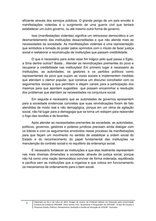 5 Elaborado no dia 2 de Julho de 2013. Artigos de autoria do Professor Mestre em Educação pela Universidade
Estadual de Campinas-UNICAMP. Elicio Gomes Lima. Atualmente é Pesquisador do GEPLAGE - Grupo de Estudos e
Pesquisas Estado, Políticas, Planejamento, Avaliação e Gestão da Educação da UFSCAR - Sorocaba.
eficiente através dos serviços públicos. O grande perigo de um país envolto à
manifestações violentas é o surgimento de uma guerra civil que tentará
estabelecer um outro governo, ou até mesmo outra forma de governo.
Isso (manifestações violentas) significa um retrocesso democrático e um
desmantelamento das instituições desacreditadas e que não atende mais as
necessidades da sociedade. As manifestações violentas é uma representação
que simboliza a tomada do poder pelos oprimidos com o intuito de fazer justiça
social e reelaborar a reconstrução de instituições que passam credibilidade.
O que é necessário para evitar esse fim trágico pelo qual passa o Egito,
a Síria dentre outros? Basta... Atender as reivindicações prementes do povo e
recuperar a credibilidade nas instituições! Em primeiro lugar é necessário às
instituições, as autoridades, os gestores e os partidos políticos como
representantes do povo que ouçam as vozes sociais e implementem medidas
que atendam o clamor popular, que construa um discurso conciliador com os
seguimentos sociais e que permitam e elejam canais para a participação dos
mesmos para que apontem sugestões que possam encaminhar a resolução
dos problemas que atendam as necessidades na conjuntura social.
Em seguida é necessário que as autoridades de governos apresentem
para a sociedade evidencias concretas que suas reivindicações foram de fato
atendidas de modo real e não demagógica, porque em um clima de agitação
social, não há lugar para a demagogia que se torna um estopim para reacender
o fogo das revoltas e de levantes.
Após atender as necessidades prementes da sociedade, as autoridades,
políticos, governos, gestores e poderes jurídicos precisam ainda dialogar com
os lideres e com os seguimentos envolvidos nesse processo de manifestações
para que façam um movimento no sentido de estabilizar a ordem social do
Estado e do reconhecimento do papel fundamental das instituições na
manutenção do contrato social e no equilíbrio da ordenança social.
É necessário fortalecer as instituições e que elas realmente representem
nas mais diversas dimensões a sociedade, através da justiça social, porque
não há como uma nação democrática conviver de forma ordenada, equilibrada
e pacifica sem as instituições que a organiza e que coloca em funcionamento
os mecanismos de ordenamento para o bem social.
 