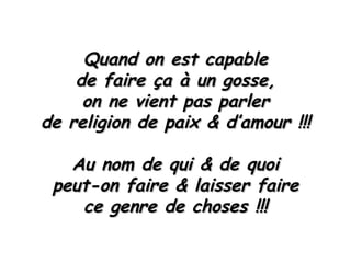 Quand on est capable de faire ça à un gosse, on ne vient pas parler de religion de paix & d’amour !!! Au nom de qui & de quoi peut-on faire & laisser faire ce genre de choses !!! 
