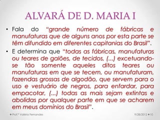 ALVARÁ DE D. MARIA I
• Fala do “grande número de fábricas e
  manufaturas que de alguns anos por esta parte se
  têm difundido em diferentes capitanias do Brasil”.
• E determina que “todas as fábricas, manufaturas
  ou teares de galões, de tecidos, (...) excetuando-
  se tão somente aqueles ditos teares ou
  manufaturas em que se tecem, ou manufaturam,
  fazendas grossas de algodão, que servem para o
  uso e vestuário de negros, para enfardar, para
  empacotar, (...) todas as mais sejam extintas e
  abolidas por qualquer parte em que se acharem
  em meus domínios do Brasil”.
  Prof.ª Valéria Fernandes                   9/28/2012   10
 