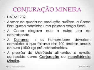 CONJURAÇÃO MINEIRA
• DATA: 1789.
• Apesar da queda na produção aurífera, a Coroa
  Portuguesa mantinha uma pesada carga fiscal.
• A Coroa alegava que a culpa era do
  contrabando.
• A Derrama → os homens-bons deveriam
  completar o que faltasse das 100 arrobas anuais
  de ouro (1500 kg) pré-estabelecidas.
• A pressão da Metrópole alimentou a revolta
  conhecida como Conjuração ou Inconfidência
  Mineira.
  Prof.ª Valéria Fernandes                9/28/2012   11
 