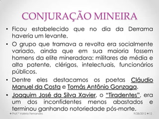 CONJURAÇÃO MINEIRA
• Ficou estabelecido que no dia da Derrama
  haveria um levante.
• O grupo que tramava a revolta era socialmente
  variado, ainda que em sua maioria fossem
  homens da elite mineradora: militares de média e
  alta patente, clérigos, intelectuais, funcionários
  públicos.
• Dentre eles destacamos os poetas Cláudio
  Manuel da Costa e Tomás Antônio Gonzaga.
• Joaquim José da Silva Xavier, o “Tiradentes”, era
  um dos inconfidentes menos abastados e
  terminou ganhando notoriedade pós-morte.
  Prof.ª Valéria Fernandes                   9/28/2012   12
 