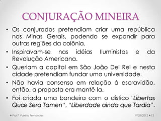 CONJURAÇÃO MINEIRA
• Os conjurados pretendiam criar uma república
  nas Minas Gerais, podendo se expandir para
  outras regiões da colônia.
• Inspiravam-se nas idéias Iluministas e da
  Revolução Americana.
• Queriam a capital em São João Del Rei e nesta
  cidade pretendiam fundar uma universidade.
• Não havia consenso em relação à escravidão,
  então, a proposta era mantê-la.
• Foi criada uma bandeira com o dístico "Libertas
  Quæ Sera Tamen“, “Liberdade ainda que Tardia”.
  Prof.ª Valéria Fernandes                9/28/2012   13
 