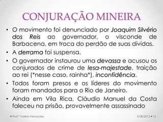 CONJURAÇÃO MINEIRA
• O movimento foi denunciado por Joaquim Silvério
  dos Reis ao governador, o visconde de
  Barbacena, em troca do perdão de suas dívidas.
• A derrama foi suspensa.
• O governador instaurou uma devassa e acusou os
  conjurados de crime de lesa-majestade, traição
  ao rei (*nesse caso, rainha*), inconfidência.
• Todos foram presos e os líderes do movimento
  foram mandados para o Rio de Janeiro.
• Ainda em Vila Rica, Cláudio Manuel da Costa
  faleceu na prisão, provavelmente assassinado
  Prof.ª Valéria Fernandes                9/28/2012   15
 
