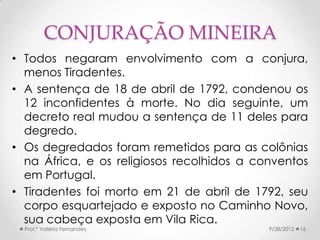 CONJURAÇÃO MINEIRA
• Todos negaram envolvimento com a conjura,
  menos Tiradentes.
• A sentença de 18 de abril de 1792, condenou os
  12 inconfidentes à morte. No dia seguinte, um
  decreto real mudou a sentença de 11 deles para
  degredo.
• Os degredados foram remetidos para as colônias
  na África, e os religiosos recolhidos a conventos
  em Portugal.
• Tiradentes foi morto em 21 de abril de 1792, seu
  corpo esquartejado e exposto no Caminho Novo,
  sua cabeça exposta em Vila Rica.
  Prof.ª Valéria Fernandes                  9/28/2012   16
 