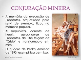 CONJURAÇÃO MINEIRA
• A memória da execução de
  Tiradentes, orquestrada para
  servir de exemplo, ficou na
  memória popular.
• A República, carente de
  heróis,    apropriou-se     de
  Tiradentes, deu-lhe feições de
  “Cristo” e transformou-o em
  mito.
• O quadro de Pedro Américo
  de 1893, exemplifica bem isso.
  Prof.ª Valéria Fernandes         9/28/2012   17
 