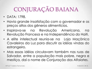CONJURAÇÃO BAIANA
• DATA: 1798.
• Havia grande insatisfação com o governador e os
  preços altos dos gêneros alimentícios.
• Inspirava-se na Revolução Americana, na
  Revolução Francesa e na Independência do Haiti.
• A elite intelectual reunia-se na Loja Maçônica
  Cavaleiros da Luz para discutir as idéias vindas do
  estrangeiro.
• Mas essas idéias circulavam também nas ruas de
  Salvador, entre a população mais pobre, negra e
  mestiça, daí o nome de Conjuração dos Alfaiates.
  Prof.ª Valéria Fernandes                   9/28/2012   18
 