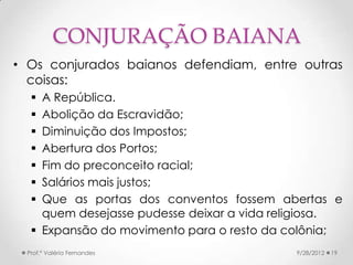 CONJURAÇÃO BAIANA
• Os conjurados baianos defendiam, entre outras
  coisas:
   A República.
   Abolição da Escravidão;
   Diminuição dos Impostos;
   Abertura dos Portos;
   Fim do preconceito racial;
   Salários mais justos;
   Que as portas dos conventos fossem abertas e
    quem desejasse pudesse deixar a vida religiosa.
   Expansão do movimento para o resto da colônia;
 Prof.ª Valéria Fernandes                  9/28/2012   19
 