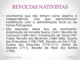 REVOLTAS NATIVISTAS
• Movimentos que não tinham como objetivo a
  independência,     mas   que    demonstravam
  insatisfação com a administração local ou da
  Coroa Portuguesa.
• São exemplos desse tipo de movimento:
  Aclamação de Amador Bueno (1641), Revolta da
  Cachaça (1660-1661), Conjuração de "Nosso Pai“
  (1666), Revolta dos Beckman (1684-1685), Guerra
  dos Emboabas (1708-1709), Revolta do Sal (1710),
  Guerra dos Mascates (1710-1711), Motins do
  Maneta (1711), Revolta de Filipe dos Santos
  (1720).

  Prof.ª Valéria Fernandes                 9/28/2012   2
 