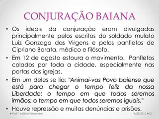 CONJURAÇÃO BAIANA
• Os ideais da conjuração eram divulgadas
  principalmente pelos escritos do soldado mulato
  Luiz Gonzaga das Virgens e pelos panfletos de
  Cipriano Barata, médico e filósofo.
• Em 12 de agosto estoura o movimento. Panfletos
  colados por toda a cidade, especialmente nas
  portas das igrejas.
• Em um deles se lia: "Animai-vos Povo baiense que
  está para chegar o tempo feliz da nossa
  Liberdade: o tempo em que todos seremos
  irmãos: o tempo em que todos seremos iguais."
• Houve repressão e muitas denúncias e prisões.
  Prof.ª Valéria Fernandes                 9/28/2012   21
 
