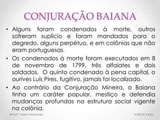 CONJURAÇÃO BAIANA
• Alguns foram condenados à morte, outros
  sofreram suplício e foram mandados para o
  degredo, alguns perpétuo, e em colônias que não
  eram portuguesas.
• Os condenados à morte foram executados em 8
  de novembro de 1799, três alfaiates e dois
  soldados. O quinto condenado à pena capital, o
  ourives Luís Pires, fugitivo, jamais foi localizado.
• Ao contrário da Conjuração Mineira, a Baiana
  tinha um caráter popular, mestiço e defendia
  mudanças profundas na estrutura social vigente
  na colônia.
  Prof.ª Valéria Fernandes                    9/28/2012   22
 