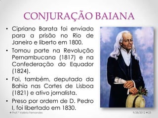 CONJURAÇÃO BAIANA
• Cipriano Barata foi enviado
  para a prisão no Rio de
  Janeiro e liberto em 1800.
• Tomou parte na Revolução
  Pernambucana (1817) e na
  Confederação do Equador
  (1824).
• Foi, também, deputado da
  Bahia nas Cortes de Lisboa
  (1821) e ativo jornalista.
• Preso por ordem de D. Pedro
  I, foi libertado em 1830.
  Prof.ª Valéria Fernandes      9/28/2012   23
 