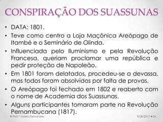 CONSPIRAÇÃO DOS SUASSUNAS
• DATA: 1801.
• Teve como centro a Loja Maçônica Areópago de
  Itambé e o Seminário de Olinda.
• Influenciada pelo Iluminismo e pela Revolução
  Francesa, queriam proclamar uma república e
  pedir proteção de Napoleão.
• Em 1801 foram delatados, procedeu-se a devassa,
  mas todos foram absolvidos por falta de provas.
• O Areópago foi fechado em 1802 e reaberto com
  o nome de Academia dos Suassunas.
• Alguns participantes tomaram parte na Revolução
  Pernambucana (1817).
  Prof.ª Valéria Fernandes                9/28/2012   24
 