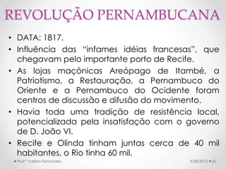 REVOLUÇÃO PERNAMBUCANA
• DATA: 1817.
• Influência das “infames idéias francesas”, que
  chegavam pelo importante porto de Recife.
• As lojas maçônicas Areópago de Itambé, a
  Patriotismo, a Restauração, a Pernambuco do
  Oriente e a Pernambuco do Ocidente foram
  centros de discussão e difusão do movimento.
• Havia toda uma tradição de resistência local,
  potencializada pela insatisfação com o governo
  de D. João VI.
• Recife e Olinda tinham juntas cerca de 40 mil
  habitantes, o Rio tinha 60 mil.
  Prof.ª Valéria Fernandes               9/28/2012   25
 