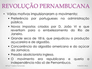 REVOLUÇÃO PERNAMBUCANA
• Vários motivos impulsionaram o movimento:
    Preferência por portugueses na administração
     pública.
    Novos impostos criados por D. João VI e que
     revertiam para o embelezamento do Rio de
     Janeiro.
    Grande seca de 1816, que prejudicou a produção
     açucareira e de algodão.
    Concorrência do algodão americano e do açúcar
     da Jamaica.
    Pressão abolicionista inglesa.
    O movimento era republicano e queria a
     independência não só de Pernambuco.
  Prof.ª Valéria Fernandes                 9/28/2012   26
 