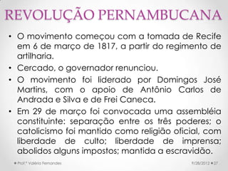 REVOLUÇÃO PERNAMBUCANA
• O movimento começou com a tomada de Recife
  em 6 de março de 1817, a partir do regimento de
  artilharia.
• Cercado, o governador renunciou.
• O movimento foi liderado por Domingos José
  Martins, com o apoio de Antônio Carlos de
  Andrada e Silva e de Frei Caneca.
• Em 29 de março foi convocada uma assembléia
  constituinte: separação entre os três poderes; o
  catolicismo foi mantido como religião oficial, com
  liberdade de culto; liberdade de imprensa;
  abolidos alguns impostos; mantida a escravidão.
  Prof.ª Valéria Fernandes                  9/28/2012   27
 