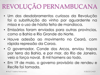 REVOLUÇÃO PERNAMBUCANA
• Um dos desdobramentos curiosos da Revolução
  foi a substituição do vinho por aguardente na
  missa e o uso de hóstia feita de mandioca.
• Emissários foram enviados para outras províncias,
  como a Bahia e Rio Grande do Norte.
• Houve adesão ao movimento no Ceará, com
  rápida repressão da Coroa.
• O governador, Conde dos Arcos, enviou tropas
  por terra da Bahia, e por mar, do Rio de Janeiro,
  veio a força naval. 8 mil homens ao todo.
• Em 19 de maio, o governo provisório de rendeu e
  Recife foi tomada.
  Prof.ª Valéria Fernandes                 9/28/2012   29
 