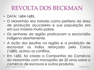 REVOLTA DOS BECKMAN
• DATA: 1684-1685.
• O Maranhão era tratado como periferia da área
  de produção açucareira e sua população era
  em sua maioria muito pobre.
• Os senhores da região praticavam a escravidão
  indígena abertamente.
• A ação dos jesuítas na região e a proibição de
  escravizar os índios reforçada pela Coroa
  (1680), acirrou os conflitos.
• Em 1682, foi criada a Companhia do Comércio
  do Maranhão com monopólio de 20 anos sobre o
  comércio de escravos e outros produtos.
  Prof.ª Valéria Fernandes               9/28/2012   3
 