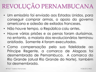 REVOLUÇÃO PERNAMBUCANA
• Um emissário foi enviado aos Estados Unidos, para
  conseguir comprar armas, o apoio do governo
  americano e adesão de exilados franceses.
• Não houve tempo, a República caiu antes.
• Houve várias prisões e as penas foram duríssimas,
  no entanto, a maioria dos revolucionários terminou
  anistiada. Somente 4 foram executados.
• Como compensação pela sua fidelidade ao
  Príncipe Regente, a comarca de Alagoas foi
  desmembrada de Pernambuco. A comarca do
  Rio Grande (atual Rio Grande do Norte), também
  foi desmembrada.
  Prof.ª Valéria Fernandes                  9/28/2012   30
 