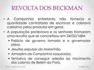 REVOLTA DOS BECKMAN
• A Companhia entretanto não fornecia a
  quantidade contratada de escravos e cobrava
  caríssimo pelos produtos em geral.
• A população protestava e os senhores tramaram
  uma revolta que se concretizou em 24/02/1684:
    Palácio de governo tomado e o governador
     preso.
    Jesuítas expulsos do Maranhão.
    Armazéns da Companhia saqueados.
    Tentativa de conseguir adesão ao movimento
     dos colonos de Belém do Pará.
  Prof.ª Valéria Fernandes              9/28/2012   4
 