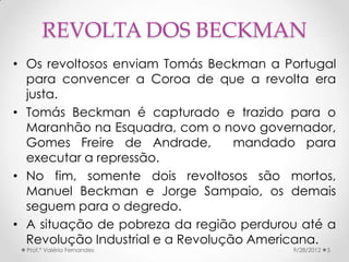 REVOLTA DOS BECKMAN
• Os revoltosos enviam Tomás Beckman a Portugal
  para convencer a Coroa de que a revolta era
  justa.
• Tomás Beckman é capturado e trazido para o
  Maranhão na Esquadra, com o novo governador,
  Gomes Freire de Andrade,         mandado para
  executar a repressão.
• No fim, somente dois revoltosos são mortos,
  Manuel Beckman e Jorge Sampaio, os demais
  seguem para o degredo.
• A situação de pobreza da região perdurou até a
  Revolução Industrial e a Revolução Americana.
  Prof.ª Valéria Fernandes               9/28/2012   5
 