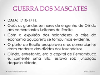 GUERRA DOS MASCATES
• DATA: 1710-1711.
• Opôs os grandes senhores de engenho de Olinda
  aos comerciantes lusitanos de Recife.
• Com a expulsão dos holandeses, a crise da
  economia açucareira se tornou mais evidente.
• O porto de Recife prosperava e os comerciantes
  eram credores das dívidas dos fazendeiros.
• Olinda, entretanto, era a capital de Pernambuco
  e, somente uma vila, estava sob jurisdição
  daquela cidade.

  Prof.ª Valéria Fernandes                9/28/2012   6
 