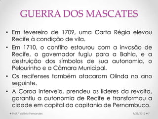 GUERRA DOS MASCATES
• Em fevereiro de 1709, uma Carta Régia elevou
  Recife à condição de vila.
• Em 1710, o conflito estourou com a invasão de
  Recife, o governador fugiu para a Bahia, e a
  destruição dos símbolos de sua autonomia, o
  Pelourinho e a Câmara Municipal.
• Os recifenses também atacaram Olinda no ano
  seguinte.
• A Coroa interveio, prendeu os líderes da revolta,
  garantiu a autonomia de Recife e transformou a
  cidade em capital da capitania de Pernambuco.
  Prof.ª Valéria Fernandes                  9/28/2012   7
 