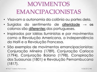 MOVIMENTOS
             EMANCIPACIONISTAS
• Visavam a autonomia da colônia ou partes dela.
• Surgidos do sentimento de alteridade → os
  colonos são diferentes dos portugueses.
• Inspirados por idéias iluministas e por movimentos
  como a Revolução Americana, a Independência
  do Haiti e a Revolução Francesa.
• São exemplos de movimentos emancipacionistas:
  Conjuração Mineira (1789), Conjuração Carioca
  (1794), Conjuração Baiana (1798), Conspiração
  dos Suassunas (1801) e Revolução Pernambucana
  (1817).
  Prof.ª Valéria Fernandes                   9/28/2012   8
 