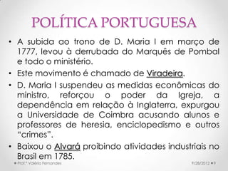 POLÍTICA PORTUGUESA
• A subida ao trono de D. Maria I em março de
  1777, levou à derrubada do Marquês de Pombal
  e todo o ministério.
• Este movimento é chamado de Viradeira.
• D. Maria I suspendeu as medidas econômicas do
  ministro, reforçou o poder da Igreja, a
  dependência em relação à Inglaterra, expurgou
  a Universidade de Coimbra acusando alunos e
  professores de heresia, enciclopedismo e outros
  “crimes”.
• Baixou o Alvará proibindo atividades industriais no
  Brasil em 1785.
  Prof.ª Valéria Fernandes                   9/28/2012   9
 