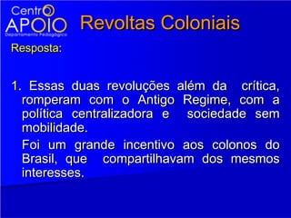Revoltas Coloniais
Resposta:


1. Essas duas revoluções além da crítica,
  romperam com o Antigo Regime, com a
  política centralizadora e sociedade sem
  mobilidade.
  Foi um grande incentivo aos colonos do
  Brasil, que compartilhavam dos mesmos
  interesses.
 