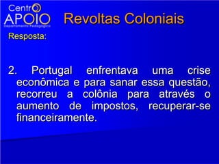 Revoltas Coloniais
Resposta:



2. Portugal enfrentava uma crise
  econômica e para sanar essa questão,
  recorreu a colônia para através o
  aumento de impostos, recuperar-se
  financeiramente.
 