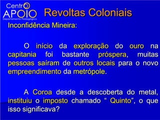 Revoltas Coloniais
Inconfidência Mineira:

     O início da exploração do ouro na
capitania foi bastante próspera, muitas
pessoas saíram de outros locais para o novo
empreendimento da metrópole.

      A Coroa desde a descoberta do metal,
instituiu o imposto chamado “ Quinto”, o que
isso significava?
 