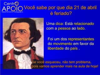 Você sabe por que dia 21 de abril
           é feriado?

           Uma dica: Está relacionado
           com a pessoa ao lado.

            Foi um dos representantes
            do movimento em favor da
            liberdade do país .


   Se você esqueceu, não tem problema,
   pois vamos aprender mais na aula de hoje!
 